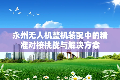 永州无人机整机装配中的精准对接挑战与解决方案