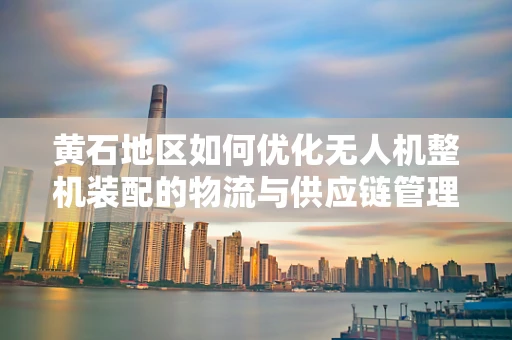 黄石地区如何优化无人机整机装配的物流与供应链管理？