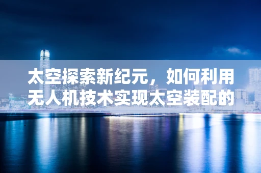 太空探索新纪元，如何利用无人机技术实现太空装配的精准与高效？