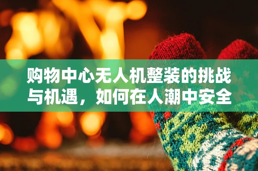 购物中心无人机整装的挑战与机遇，如何在人潮中安全高效飞行？