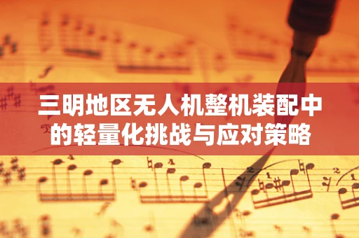三明地区无人机整机装配中的轻量化挑战与应对策略