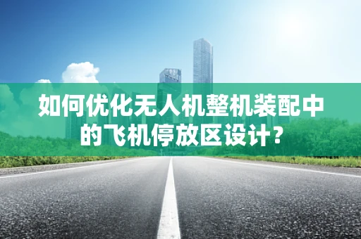 如何优化无人机整机装配中的飞机停放区设计？