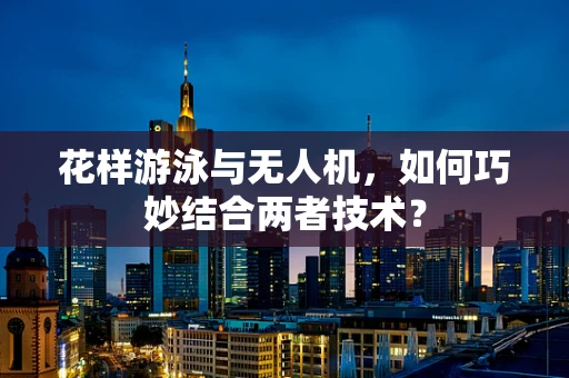花样游泳与无人机，如何巧妙结合两者技术？