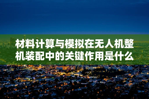 材料计算与模拟在无人机整机装配中的关键作用是什么？
