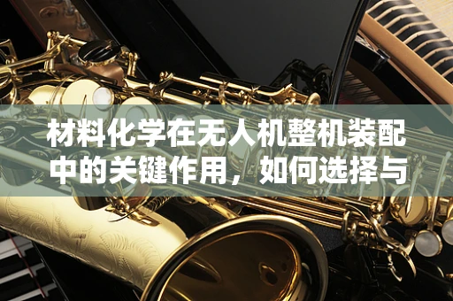 材料化学在无人机整机装配中的关键作用，如何选择与优化？
