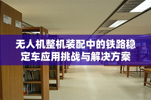 无人机整机装配中的铁路稳定车应用挑战与解决方案