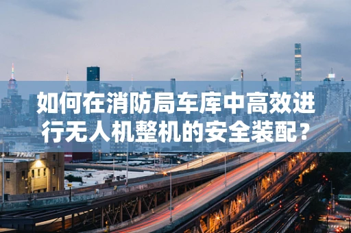 如何在消防局车库中高效进行无人机整机的安全装配？