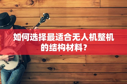 如何选择最适合无人机整机的结构材料？
