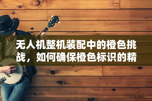 无人机整机装配中的橙色挑战，如何确保橙色标识的精准与耐用？