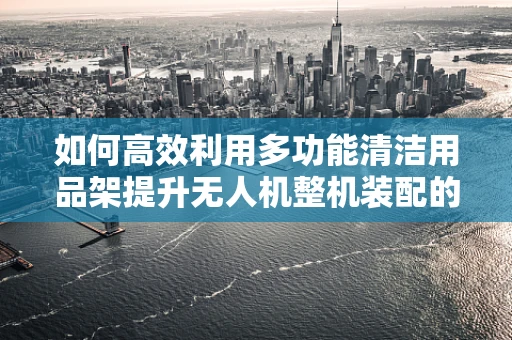 如何高效利用多功能清洁用品架提升无人机整机装配的便捷性与安全性？