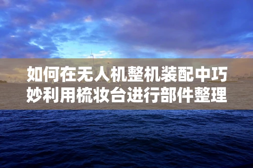 如何在无人机整机装配中巧妙利用梳妆台进行部件整理与组装？
