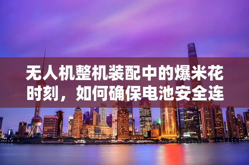 无人机整机装配中的爆米花时刻，如何确保电池安全连接？