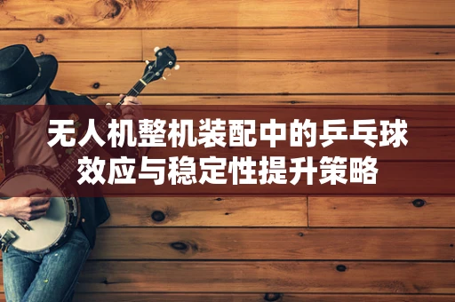 无人机整机装配中的乒乓球效应与稳定性提升策略