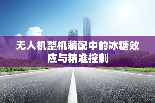 无人机整机装配中的冰糖效应与精准控制