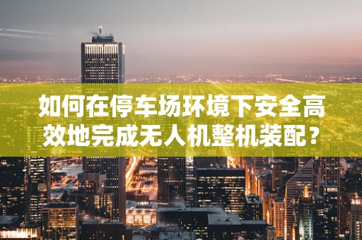 如何在停车场环境下安全高效地完成无人机整机装配？