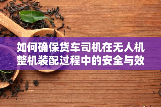 如何确保货车司机在无人机整机装配过程中的安全与效率？