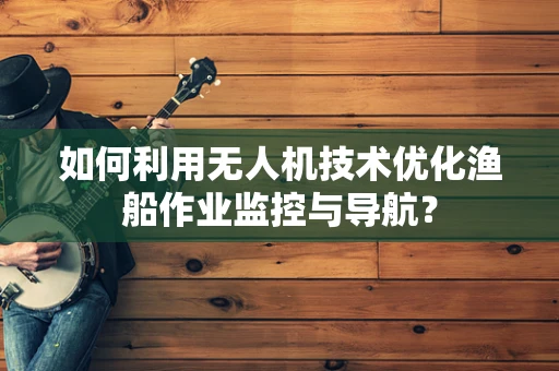 如何利用无人机技术优化渔船作业监控与导航？