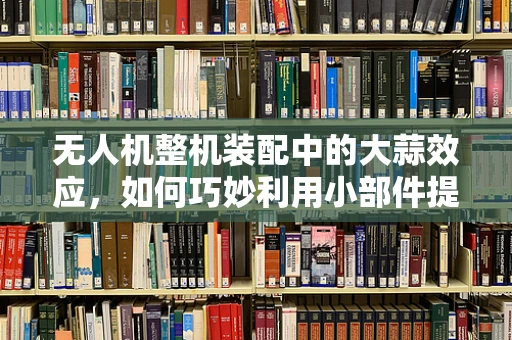 无人机整机装配中的大蒜效应，如何巧妙利用小部件提升整体性能？