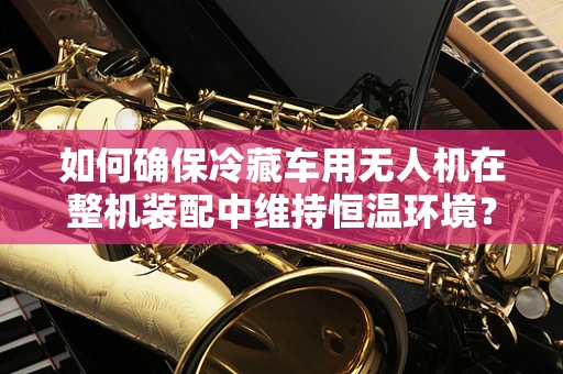 如何确保冷藏车用无人机在整机装配中维持恒温环境？