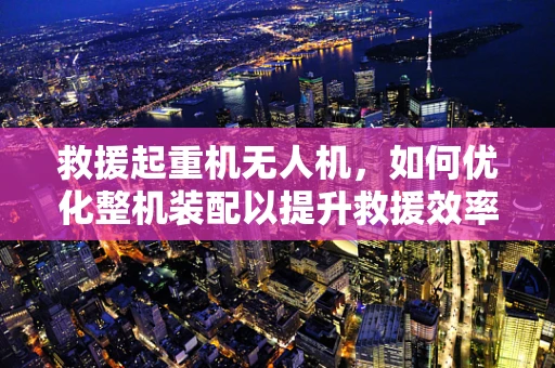 救援起重机无人机，如何优化整机装配以提升救援效率？
