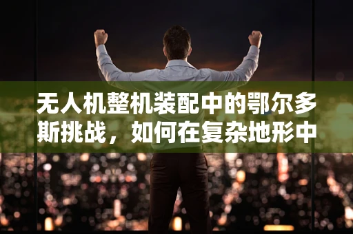 无人机整机装配中的鄂尔多斯挑战，如何在复杂地形中确保精准装配？
