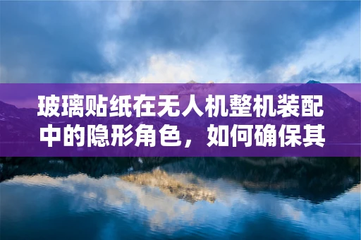 玻璃贴纸在无人机整机装配中的隐形角色，如何确保其不影响性能与安全？