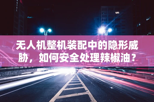 无人机整机装配中的隐形威胁，如何安全处理辣椒油？