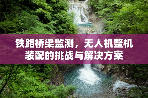 铁路桥梁监测，无人机整机装配的挑战与解决方案