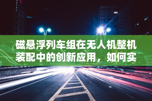 磁悬浮列车组在无人机整机装配中的创新应用，如何实现高效、精准的对接？