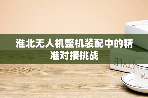 淮北无人机整机装配中的精准对接挑战
