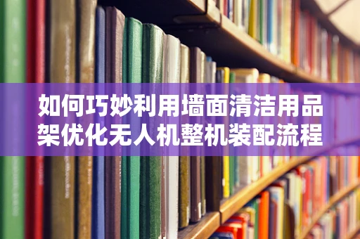 如何巧妙利用墙面清洁用品架优化无人机整机装配流程？