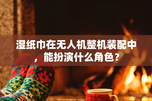 湿纸巾在无人机整机装配中，能扮演什么角色？