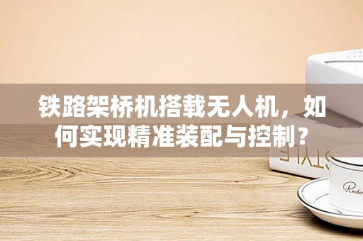 铁路架桥机搭载无人机，如何实现精准装配与控制？