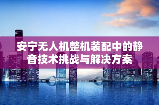 安宁无人机整机装配中的静音技术挑战与解决方案