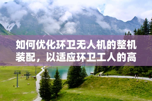 如何优化环卫无人机的整机装配，以适应环卫工人的高效作业需求？