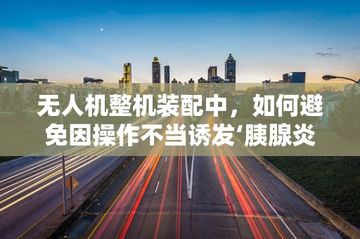 无人机整机装配中，如何避免因操作不当诱发‘胰腺炎’式风险？