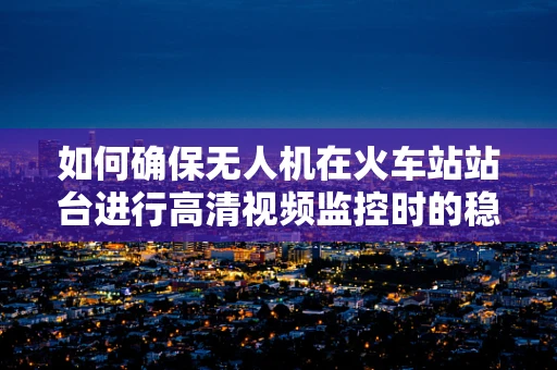 如何确保无人机在火车站站台进行高清视频监控时的稳定装配与安全飞行？