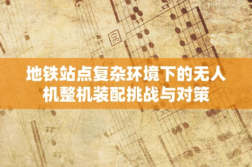 地铁站点复杂环境下的无人机整机装配挑战与对策