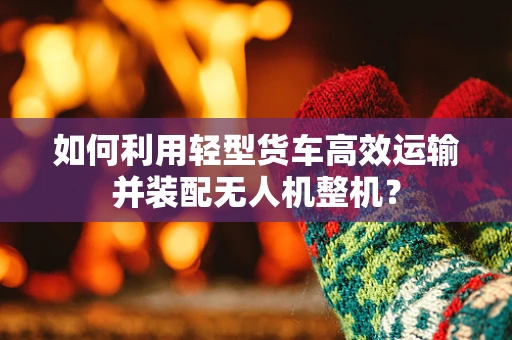 如何利用轻型货车高效运输并装配无人机整机？