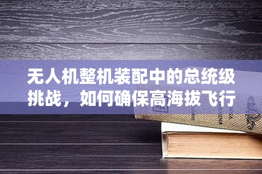 无人机整机装配中的总统级挑战，如何确保高海拔飞行安全？