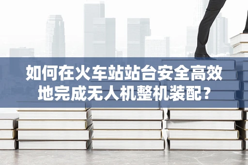 如何在火车站站台安全高效地完成无人机整机装配？