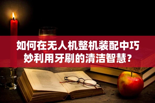 如何在无人机整机装配中巧妙利用牙刷的清洁智慧？