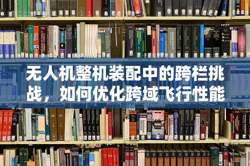 无人机整机装配中的跨栏挑战，如何优化跨域飞行性能？