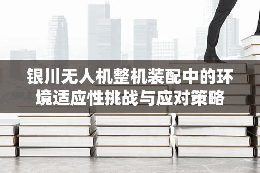 银川无人机整机装配中的环境适应性挑战与应对策略