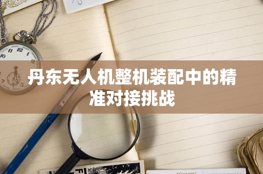 丹东无人机整机装配中的精准对接挑战