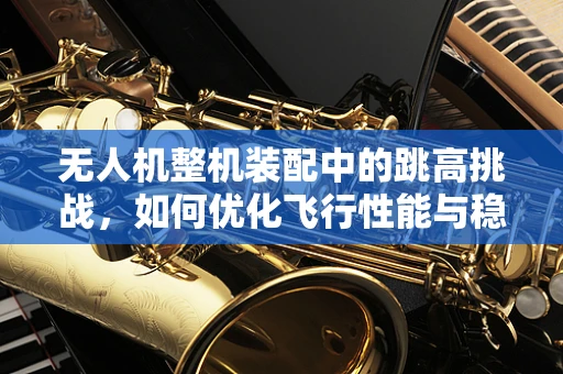 无人机整机装配中的跳高挑战，如何优化飞行性能与稳定性？