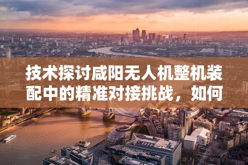 技术探讨咸阳无人机整机装配中的精准对接挑战，如何确保部件无缝衔接？