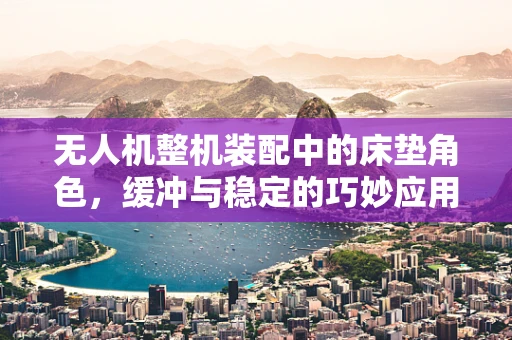 无人机整机装配中的床垫角色，缓冲与稳定的巧妙应用