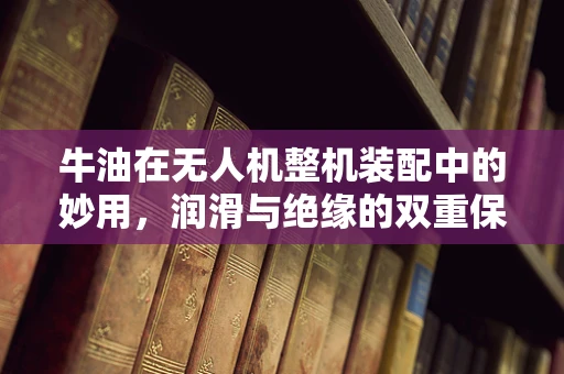 牛油在无人机整机装配中的妙用，润滑与绝缘的双重保障