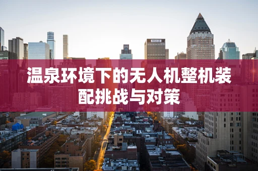 温泉环境下的无人机整机装配挑战与对策
